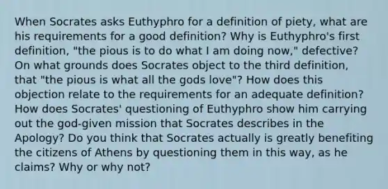 When Socrates asks Euthyphro for a definition of piety, what are his requirements for a good definition? Why is Euthyphro's first definition, "the pious is to do what I am doing now," defective? On what grounds does Socrates object to the third definition, that "the pious is what all the gods love"? How does this objection relate to the requirements for an adequate definition? How does Socrates' questioning of Euthyphro show him carrying out the god-given mission that Socrates describes in the Apology? Do you think that Socrates actually is greatly benefiting the citizens of Athens by questioning them in this way, as he claims? Why or why not?