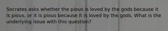 Socrates asks whether the pious is loved by the gods because it is pious, or it is pious because it is loved by the gods. What is the underlying issue with this question?