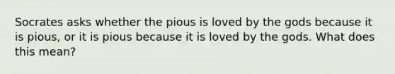 Socrates asks whether the pious is loved by the gods because it is pious, or it is pious because it is loved by the gods. What does this mean?