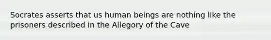 Socrates asserts that us human beings are nothing like the prisoners described in the Allegory of the Cave