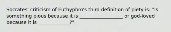 Socrates' criticism of Euthyphro's third definition of piety is: "Is something pious because it is __________________ or god-loved because it is _____________?"