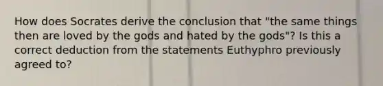 How does Socrates derive the conclusion that "the same things then are loved by the gods and hated by the gods"? Is this a correct deduction from the statements Euthyphro previously agreed to?