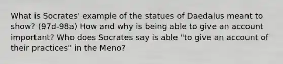 What is Socrates' example of the statues of Daedalus meant to show? (97d-98a) How and why is being able to give an account important? Who does Socrates say is able "to give an account of their practices" in the Meno?