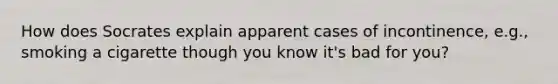 How does Socrates explain apparent cases of incontinence, e.g., smoking a cigarette though you know it's bad for you?
