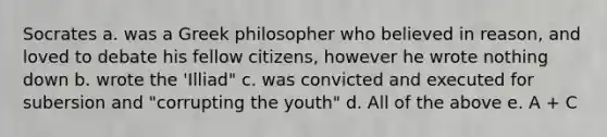 Socrates a. was a Greek philosopher who believed in reason, and loved to debate his fellow citizens, however he wrote nothing down b. wrote the 'Illiad" c. was convicted and executed for subersion and "corrupting the youth" d. All of the above e. A + C