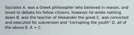 Socrates A. was a Greek philosopher who believed in reason, and loved to debate his fellow citizens, however he wrote nothing down B. was the teacher of Alexander the great C. was convicted and executed for subversion and "corrupting the youth" D. all of the above E. A + C