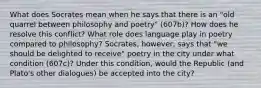 What does Socrates mean when he says that there is an "old quarrel between philosophy and poetry" (607b)? How does he resolve this conflict? What role does language play in poetry compared to philosophy? Socrates, however, says that "we should be delighted to receive" poetry in the city under what condition (607c)? Under this condition, would the Republic (and Plato's other dialogues) be accepted into the city?