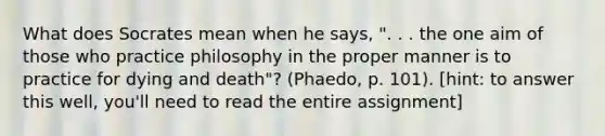 What does Socrates mean when he says, ". . . the one aim of those who practice philosophy in the proper manner is to practice for dying and death"? (Phaedo, p. 101). [hint: to answer this well, you'll need to read the entire assignment]