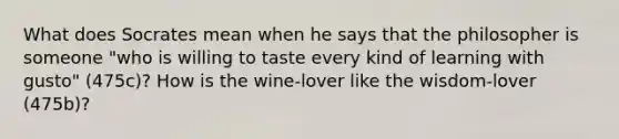 What does Socrates mean when he says that the philosopher is someone "who is willing to taste every kind of learning with gusto" (475c)? How is the wine-lover like the wisdom-lover (475b)?