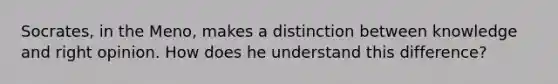 Socrates, in the Meno, makes a distinction between knowledge and right opinion. How does he understand this difference?