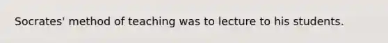 Socrates' method of teaching was to lecture to his students.