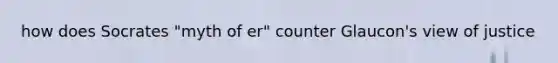 how does Socrates "myth of er" counter Glaucon's view of justice