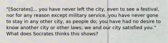 "[Socrates]... you have never left the city, even to see a festival, nor for any reason except military service, you have never gone to stay in any other city, as people do; you have had no desire to know another city or other laws; we and our city satisfied you." What does Socrates thinks this shows?