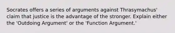 Socrates offers a series of arguments against Thrasymachus' claim that justice is the advantage of the stronger. Explain either the 'Outdoing Argument' or the 'Function Argument.'