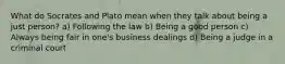 What do Socrates and Plato mean when they talk about being a just person? a) Following the law b) Being a good person c) Always being fair in one's business dealings d) Being a judge in a criminal court