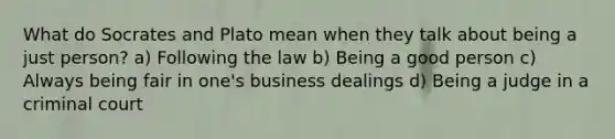 What do Socrates and Plato mean when they talk about being a just person? a) Following the law b) Being a good person c) Always being fair in one's business dealings d) Being a judge in a criminal court