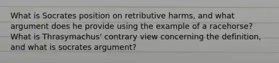 What is Socrates position on retributive harms, and what argument does he provide using the example of a racehorse? What is Thrasymachus' contrary view concerning the definition, and what is socrates argument?