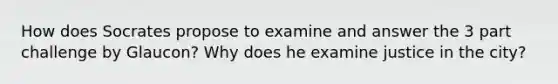 How does Socrates propose to examine and answer the 3 part challenge by Glaucon? Why does he examine justice in the city?