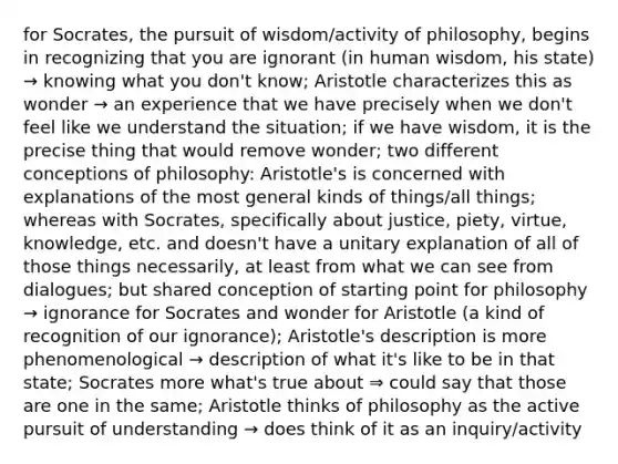 for Socrates, the pursuit of wisdom/activity of philosophy, begins in recognizing that you are ignorant (in human wisdom, his state) → knowing what you don't know; Aristotle characterizes this as wonder → an experience that we have precisely when we don't feel like we understand the situation; if we have wisdom, it is the precise thing that would remove wonder; two different conceptions of philosophy: Aristotle's is concerned with explanations of the most general kinds of things/all things; whereas with Socrates, specifically about justice, piety, virtue, knowledge, etc. and doesn't have a unitary explanation of all of those things necessarily, at least from what we can see from dialogues; but shared conception of starting point for philosophy → ignorance for Socrates and wonder for Aristotle (a kind of recognition of our ignorance); Aristotle's description is more phenomenological → description of what it's like to be in that state; Socrates more what's true about ⇒ could say that those are one in the same; Aristotle thinks of philosophy as the active pursuit of understanding → does think of it as an inquiry/activity