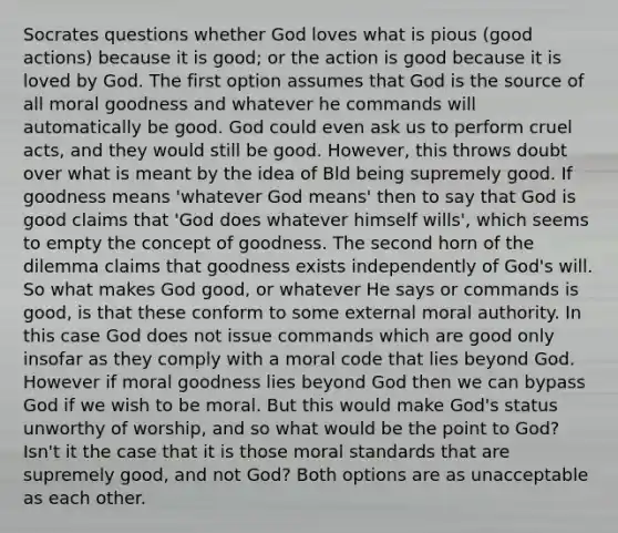 Socrates questions whether God loves what is pious (good actions) because it is good; or the action is good because it is loved by God. The first option assumes that God is the source of all moral goodness and whatever he commands will automatically be good. God could even ask us to perform cruel acts, and they would still be good. However, this throws doubt over what is meant by the idea of Bld being supremely good. If goodness means 'whatever God means' then to say that God is good claims that 'God does whatever himself wills', which seems to empty the concept of goodness. The second horn of the dilemma claims that goodness exists independently of God's will. So what makes God good, or whatever He says or commands is good, is that these conform to some external moral authority. In this case God does not issue commands which are good only insofar as they comply with a moral code that lies beyond God. However if moral goodness lies beyond God then we can bypass God if we wish to be moral. But this would make God's status unworthy of worship, and so what would be the point to God? Isn't it the case that it is those moral standards that are supremely good, and not God? Both options are as unacceptable as each other.