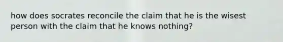 how does socrates reconcile the claim that he is the wisest person with the claim that he knows nothing?