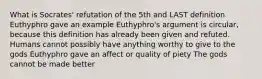 What is Socrates' refutation of the 5th and LAST definition Euthyphro gave an example Euthyphro's argument is circular, because this definition has already been given and refuted. Humans cannot possibly have anything worthy to give to the gods Euthyphro gave an affect or quality of piety The gods cannot be made better