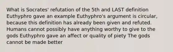 What is Socrates' refutation of the 5th and LAST definition Euthyphro gave an example Euthyphro's argument is circular, because this definition has already been given and refuted. Humans cannot possibly have anything worthy to give to the gods Euthyphro gave an affect or quality of piety The gods cannot be made better