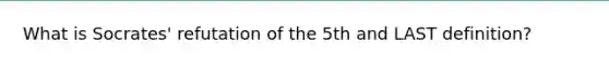 What is Socrates' refutation of the 5th and LAST definition?