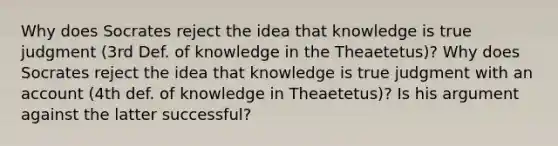 Why does Socrates reject the idea that knowledge is true judgment (3rd Def. of knowledge in the Theaetetus)? Why does Socrates reject the idea that knowledge is true judgment with an account (4th def. of knowledge in Theaetetus)? Is his argument against the latter successful?