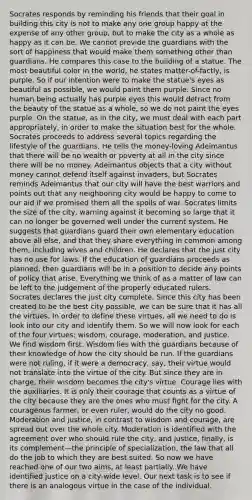 Socrates responds by reminding his friends that their goal in building this city is not to make any one group happy at the expense of any other group, but to make the city as a whole as happy as it can be. We cannot provide the guardians with the sort of happiness that would make them something other than guardians. He compares this case to the building of a statue. The most beautiful color in the world, he states matter-of-factly, is purple. So if our intention were to make the statue's eyes as beautiful as possible, we would paint them purple. Since no human being actually has purple eyes this would detract from the beauty of the statue as a whole, so we do not paint the eyes purple. On the statue, as in the city, we must deal with each part appropriately, in order to make the situation best for the whole. Socrates proceeds to address several topics regarding the lifestyle of the guardians. He tells the money-loving Adeimantus that there will be no wealth or poverty at all in the city since there will be no money. Adeimantus objects that a city without money cannot defend itself against invaders, but Socrates reminds Adeimantus that our city will have the best warriors and points out that any neighboring city would be happy to come to our aid if we promised them all the spoils of war. Socrates limits the size of the city, warning against it becoming so large that it can no longer be governed well under the current system. He suggests that guardians guard their own elementary education above all else, and that they share everything in common among them, including wives and children. He declares that the just city has no use for laws. If the education of guardians proceeds as planned, then guardians will be in a position to decide any points of policy that arise. Everything we think of as a matter of law can be left to the judgement of the properly educated rulers. Socrates declares the just city complete. Since this city has been created to be the best city possible, we can be sure that it has all the virtues. In order to define these virtues, all we need to do is look into our city and identify them. So we will now look for each of the four virtues: wisdom, courage, moderation, and justice. We find wisdom first. Wisdom lies with the guardians because of their knowledge of how the city should be run. If the guardians were not ruling, if it were a democracy, say, their virtue would not translate into the virtue of the city. But since they are in charge, their wisdom becomes the city's virtue. Courage lies with the auxiliaries. It is only their courage that counts as a virtue of the city because they are the ones who must fight for the city. A courageous farmer, or even ruler, would do the city no good. Moderation and justice, in contrast to wisdom and courage, are spread out over the whole city. Moderation is identified with the agreement over who should rule the city, and justice, finally, is its complement—the principle of specialization, the law that all do the job to which they are best suited. So now we have reached one of our two aims, at least partially. We have identified justice on a city-wide level. Our next task is to see if there is an analogous virtue in the case of the individual.