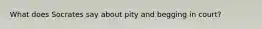 What does Socrates say about pity and begging in court?