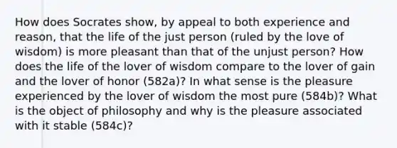 How does Socrates show, by appeal to both experience and reason, that the life of the just person (ruled by the love of wisdom) is more pleasant than that of the unjust person? How does the life of the lover of wisdom compare to the lover of gain and the lover of honor (582a)? In what sense is the pleasure experienced by the lover of wisdom the most pure (584b)? What is the object of philosophy and why is the pleasure associated with it stable (584c)?