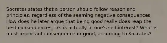 Socrates states that a person should follow reason and principles, regardless of the seeming negative consequences. How does he later argue that being good really does reap the best consequences, i.e. is actually in one's self-interest? What is most important consequence or good, according to Socrates?