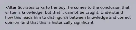 •After Socrates talks to the boy, he comes to the conclusion that virtue is knowledge, but that it cannot be taught. Understand how this leads him to distinguish between knowledge and correct opinion (and that this is historically significant