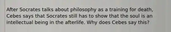 After Socrates talks about philosophy as a training for death, Cebes says that Socrates still has to show that the soul is an intellectual being in the afterlife. Why does Cebes say this?