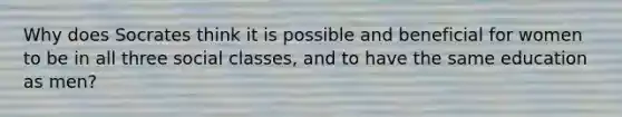 Why does Socrates think it is possible and beneficial for women to be in all three social classes, and to have the same education as men?