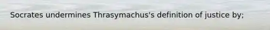 Socrates undermines Thrasymachus's definition of justice by;