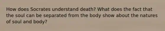 How does Socrates understand death? What does the fact that the soul can be separated from the body show about the natures of soul and body?