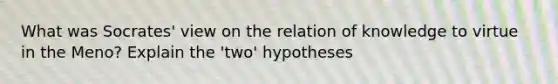 What was Socrates' view on the relation of knowledge to virtue in the Meno? Explain the 'two' hypotheses