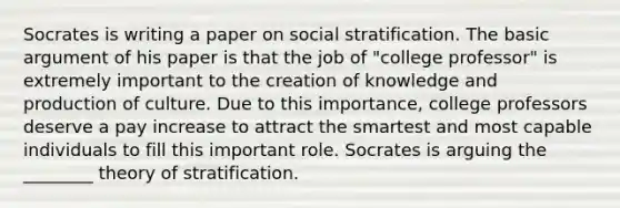 Socrates is writing a paper on social stratification. The basic argument of his paper is that the job of "college professor" is extremely important to the creation of knowledge and production of culture. Due to this importance, college professors deserve a pay increase to attract the smartest and most capable individuals to fill this important role. Socrates is arguing the ________ theory of stratification.