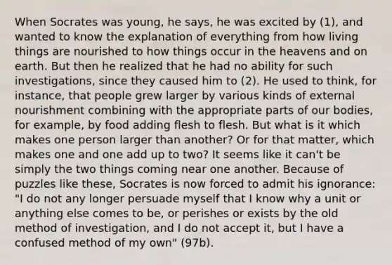 When Socrates was young, he says, he was excited by (1), and wanted to know the explanation of everything from how living things are nourished to how things occur in the heavens and on earth. But then he realized that he had no ability for such investigations, since they caused him to (2). He used to think, for instance, that people grew larger by various kinds of external nourishment combining with the appropriate parts of our bodies, for example, by food adding flesh to flesh. But what is it which makes one person larger than another? Or for that matter, which makes one and one add up to two? It seems like it can't be simply the two things coming near one another. Because of puzzles like these, Socrates is now forced to admit his ignorance: "I do not any longer persuade myself that I know why a unit or anything else comes to be, or perishes or exists by the old method of investigation, and I do not accept it, but I have a confused method of my own" (97b).