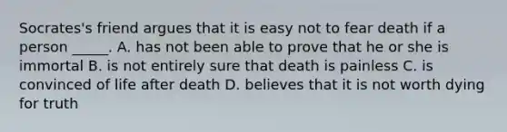 Socrates's friend argues that it is easy not to fear death if a person _____. A. has not been able to prove that he or she is immortal B. is not entirely sure that death is painless C. is convinced of life after death D. believes that it is not worth dying for truth