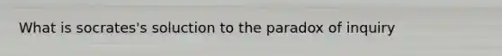 What is socrates's soluction to the paradox of inquiry