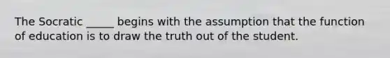 The Socratic _____ begins with the assumption that the function of education is to draw the truth out of the student.