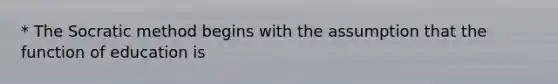 * The Socratic method begins with the assumption that the function of education is