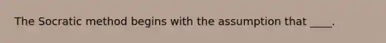 The Socratic method begins with the assumption that ____.