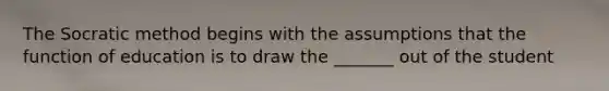 The Socratic method begins with the assumptions that the function of education is to draw the _______ out of the student