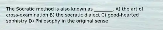 The Socratic method is also known as ________. A) the art of cross-examination B) the socratic dialect C) good-hearted sophistry D) Philosophy in the original sense