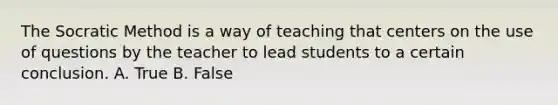 The Socratic Method is a way of teaching that centers on the use of questions by the teacher to lead students to a certain conclusion. A. True B. False