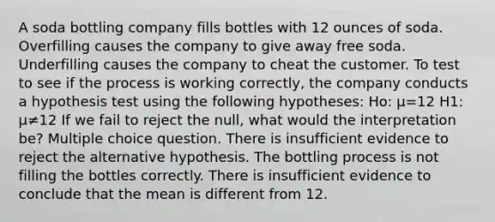 A soda bottling company fills bottles with 12 ounces of soda. Overfilling causes the company to give away free soda. Underfilling causes the company to cheat the customer. To test to see if the process is working correctly, the company conducts a hypothesis test using the following hypotheses: Ho: μ=12 H1: μ≠12 If we fail to reject the null, what would the interpretation be? Multiple choice question. There is insufficient evidence to reject the alternative hypothesis. The bottling process is not filling the bottles correctly. There is insufficient evidence to conclude that the mean is different from 12.